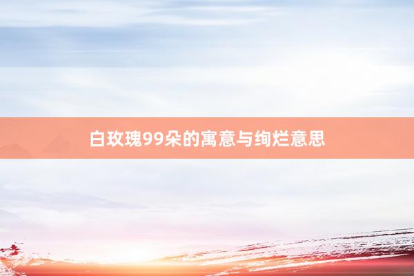 白玫瑰99朵的寓意与绚烂意思