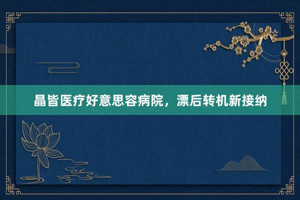 晶皆医疗好意思容病院，漂后转机新接纳